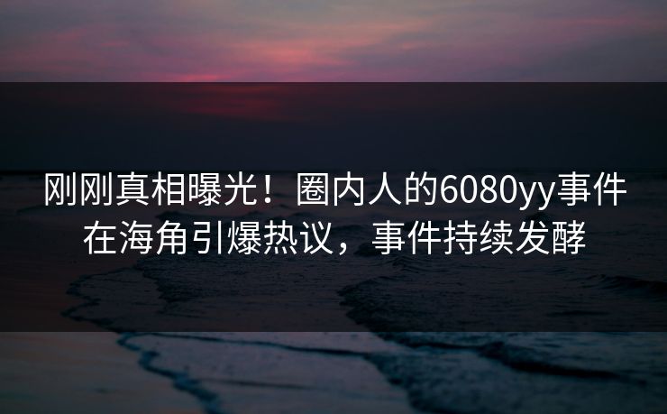 刚刚真相曝光！圈内人的6080yy事件在海角引爆热议，事件持续发酵
