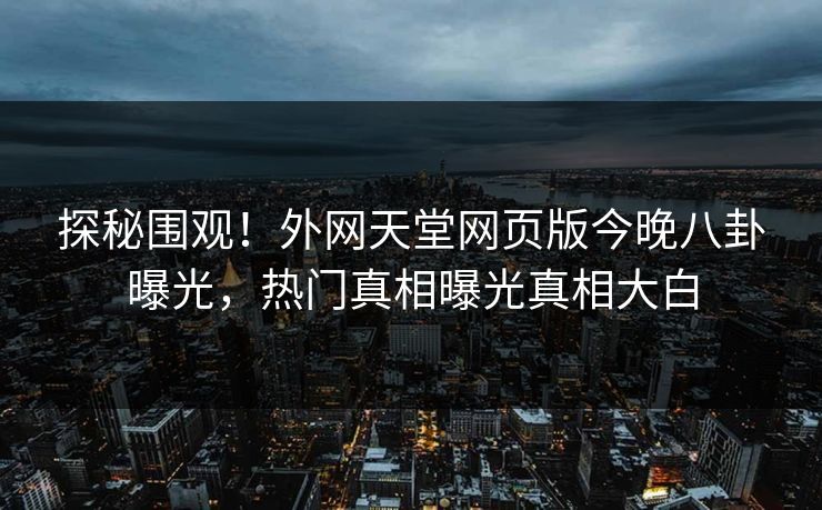 探秘围观！外网天堂网页版今晚八卦曝光，热门真相曝光真相大白