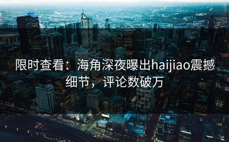限时查看：海角深夜曝出haijiao震撼细节，评论数破万