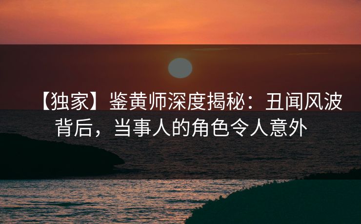 【独家】鉴黄师深度揭秘：丑闻风波背后，当事人的角色令人意外