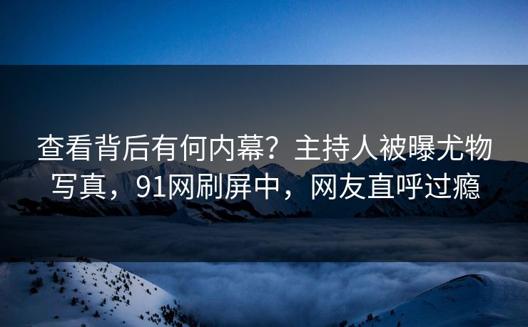 查看背后有何内幕？主持人被曝尤物写真，91网刷屏中，网友直呼过瘾