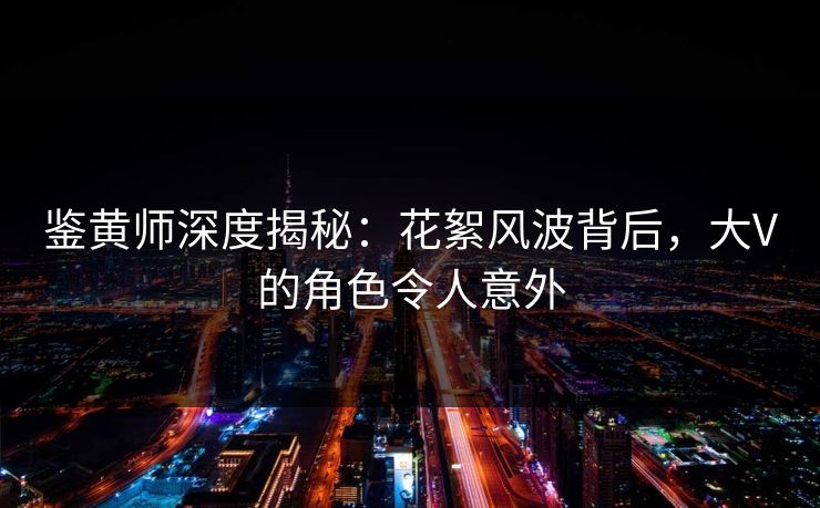 鉴黄师深度揭秘：花絮风波背后，大V的角色令人意外