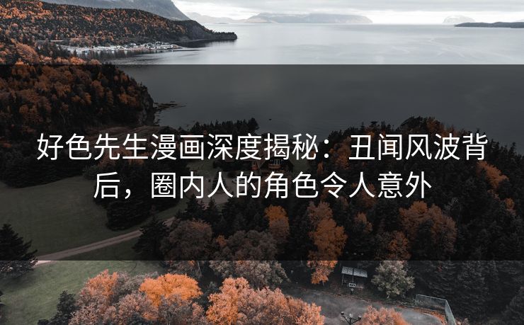 好色先生漫画深度揭秘：丑闻风波背后，圈内人的角色令人意外