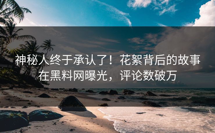 神秘人终于承认了！花絮背后的故事在黑料网曝光，评论数破万