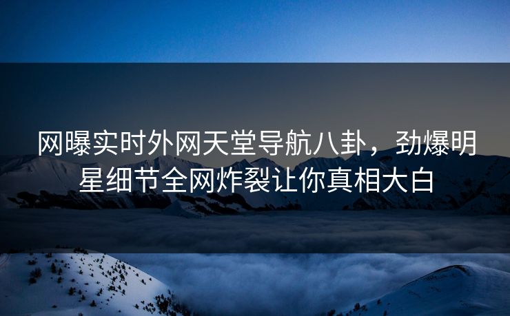 网曝实时外网天堂导航八卦，劲爆明星细节全网炸裂让你真相大白