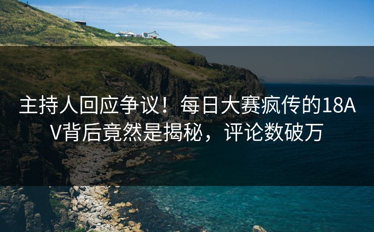 主持人回应争议！每日大赛疯传的18AV背后竟然是揭秘，评论数破万
