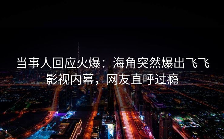 当事人回应火爆：海角突然爆出飞飞影视内幕，网友直呼过瘾