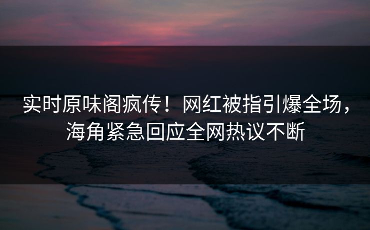 实时原味阁疯传！网红被指引爆全场，海角紧急回应全网热议不断