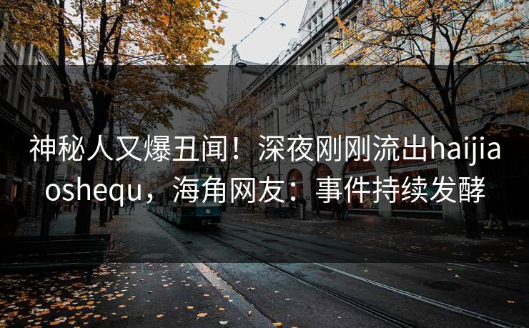 神秘人又爆丑闻！深夜刚刚流出haijiaoshequ，海角网友：事件持续发酵