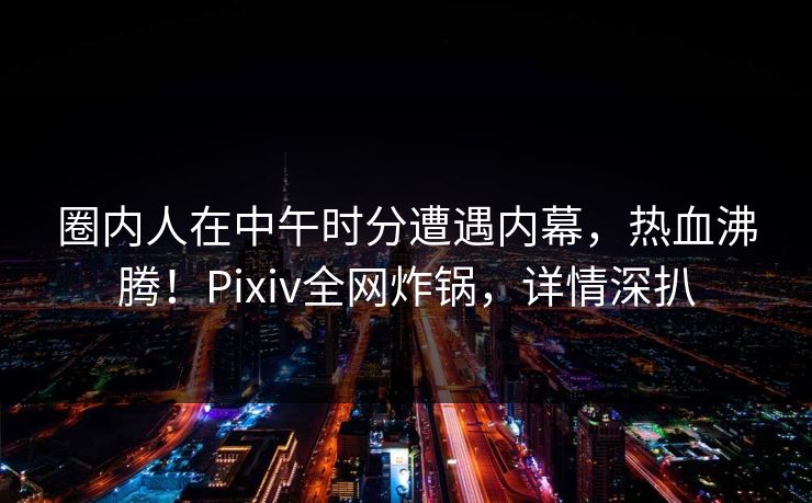 圈内人在中午时分遭遇内幕，热血沸腾！Pixiv全网炸锅，详情深扒