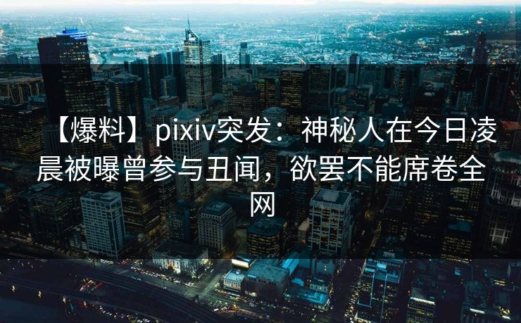 【爆料】pixiv突发：神秘人在今日凌晨被曝曾参与丑闻，欲罢不能席卷全网