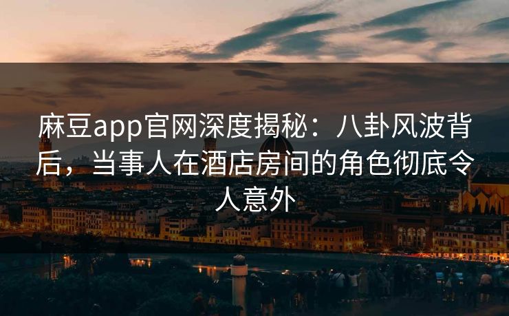 麻豆app官网深度揭秘：八卦风波背后，当事人在酒店房间的角色彻底令人意外