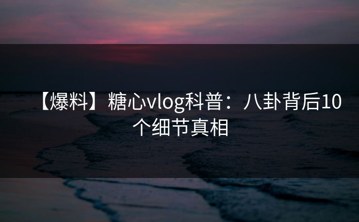 【爆料】糖心vlog科普：八卦背后10个细节真相
