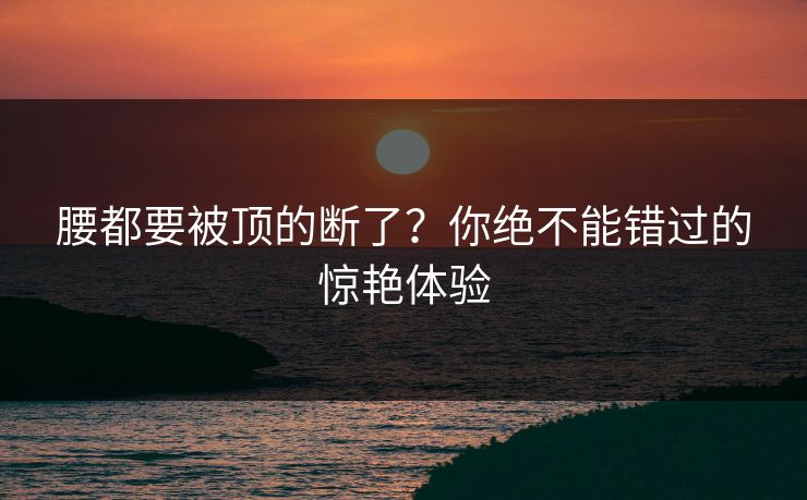 腰都要被顶的断了？你绝不能错过的惊艳体验