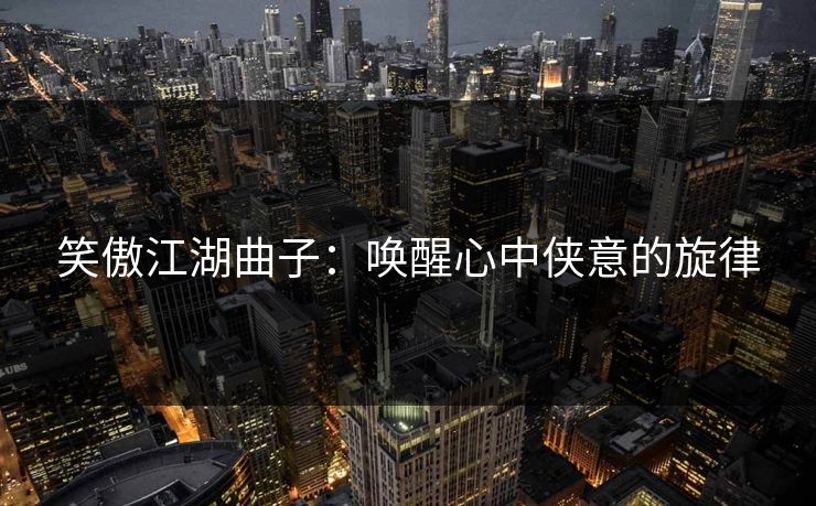 笑傲江湖曲子：唤醒心中侠意的旋律