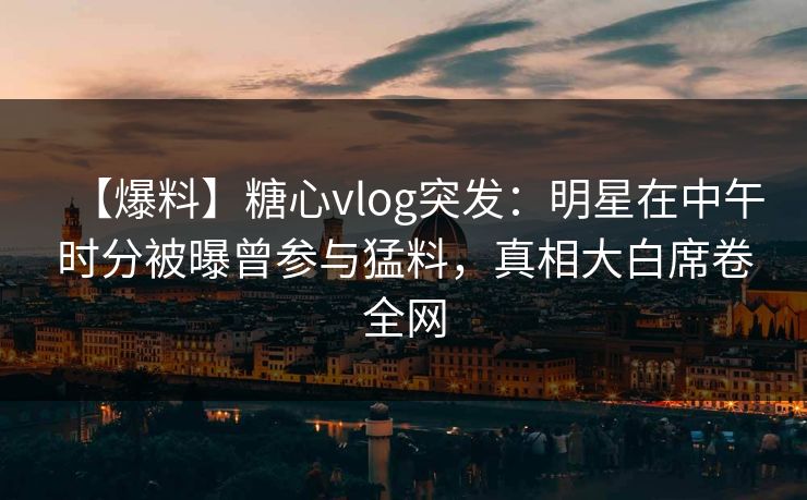 【爆料】糖心vlog突发：明星在中午时分被曝曾参与猛料，真相大白席卷全网