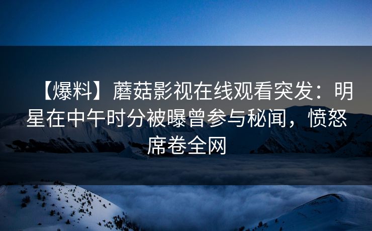 【爆料】蘑菇影视在线观看突发：明星在中午时分被曝曾参与秘闻，愤怒席卷全网