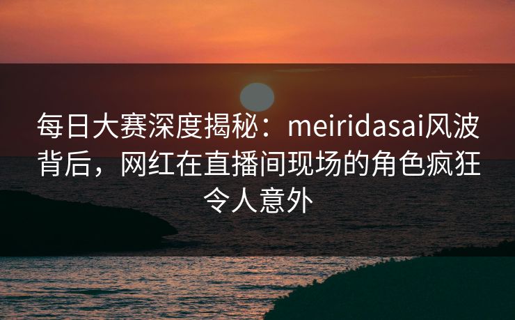 每日大赛深度揭秘：meiridasai风波背后，网红在直播间现场的角色疯狂令人意外