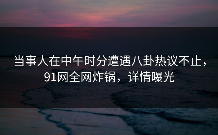 当事人在中午时分遭遇八卦热议不止，91网全网炸锅，详情曝光
