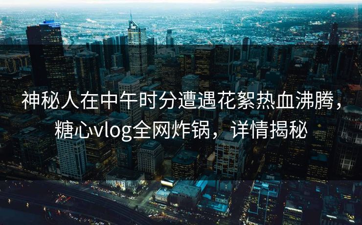 神秘人在中午时分遭遇花絮热血沸腾，糖心vlog全网炸锅，详情揭秘