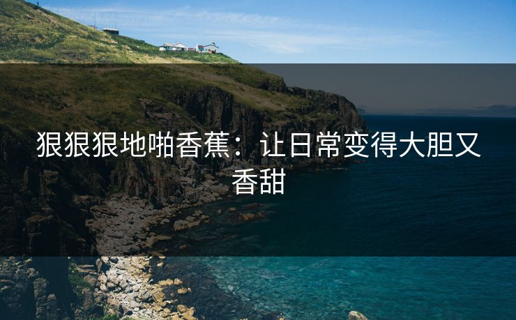 狠狠狠地啪香蕉：让日常变得大胆又香甜
