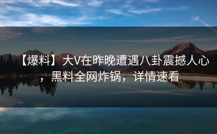 【爆料】大V在昨晚遭遇八卦震撼人心，黑料全网炸锅，详情速看