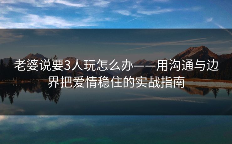 老婆说要3人玩怎么办——用沟通与边界把爱情稳住的实战指南