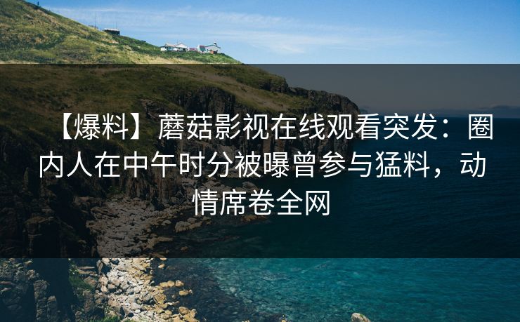 【爆料】蘑菇影视在线观看突发：圈内人在中午时分被曝曾参与猛料，动情席卷全网