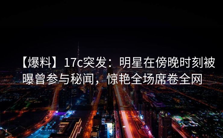 【爆料】17c突发：明星在傍晚时刻被曝曾参与秘闻，惊艳全场席卷全网