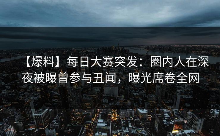 【爆料】每日大赛突发：圈内人在深夜被曝曾参与丑闻，曝光席卷全网