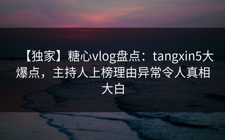 【独家】糖心vlog盘点：tangxin5大爆点，主持人上榜理由异常令人真相大白