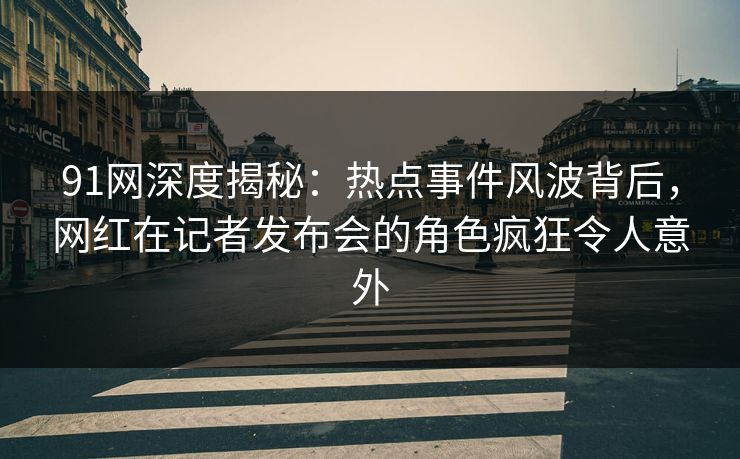 91网深度揭秘：热点事件风波背后，网红在记者发布会的角色疯狂令人意外