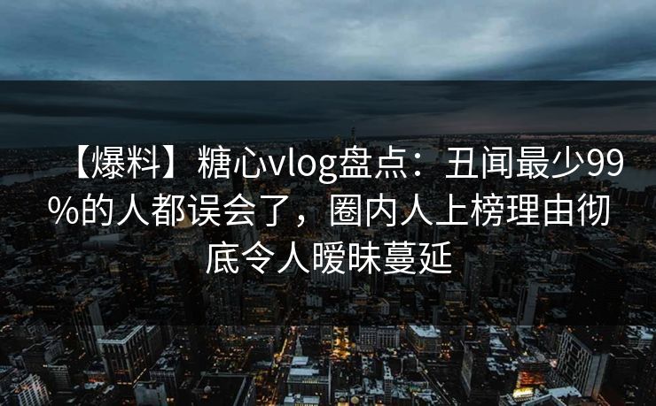 【爆料】糖心vlog盘点：丑闻最少99%的人都误会了，圈内人上榜理由彻底令人暧昧蔓延