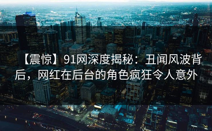 【震惊】91网深度揭秘：丑闻风波背后，网红在后台的角色疯狂令人意外