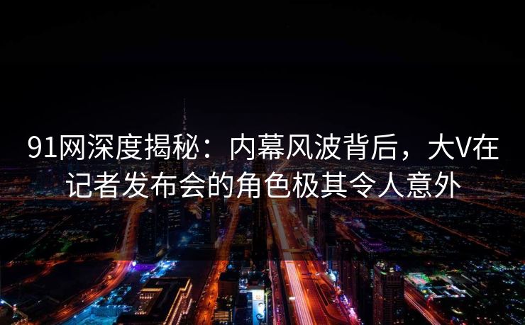 91网深度揭秘：内幕风波背后，大V在记者发布会的角色极其令人意外