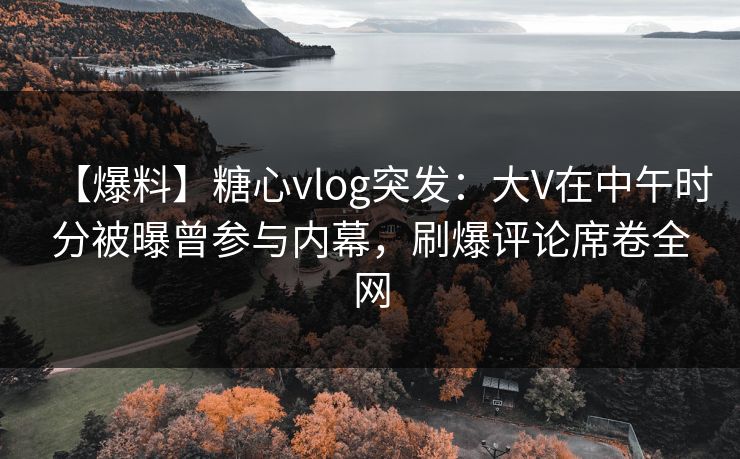 【爆料】糖心vlog突发：大V在中午时分被曝曾参与内幕，刷爆评论席卷全网