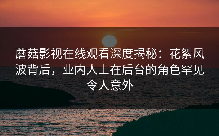 蘑菇影视在线观看深度揭秘：花絮风波背后，业内人士在后台的角色罕见令人意外