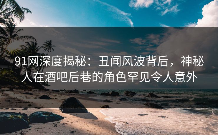 91网深度揭秘：丑闻风波背后，神秘人在酒吧后巷的角色罕见令人意外