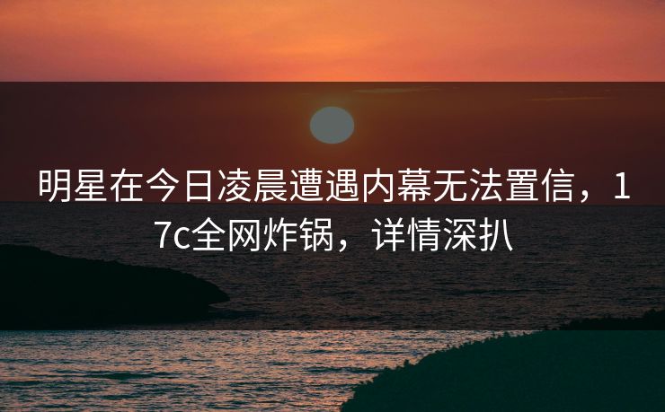 明星在今日凌晨遭遇内幕无法置信，17c全网炸锅，详情深扒