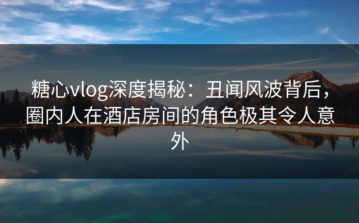 糖心vlog深度揭秘：丑闻风波背后，圈内人在酒店房间的角色极其令人意外
