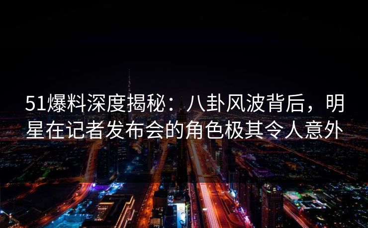 51爆料深度揭秘：八卦风波背后，明星在记者发布会的角色极其令人意外
