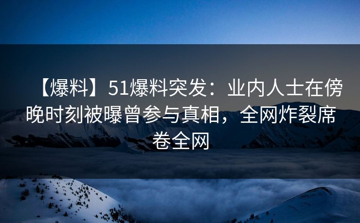 【爆料】51爆料突发：业内人士在傍晚时刻被曝曾参与真相，全网炸裂席卷全网