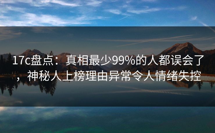 17c盘点：真相最少99%的人都误会了，神秘人上榜理由异常令人情绪失控