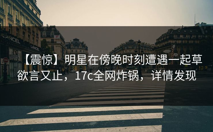 【震惊】明星在傍晚时刻遭遇一起草欲言又止，17c全网炸锅，详情发现