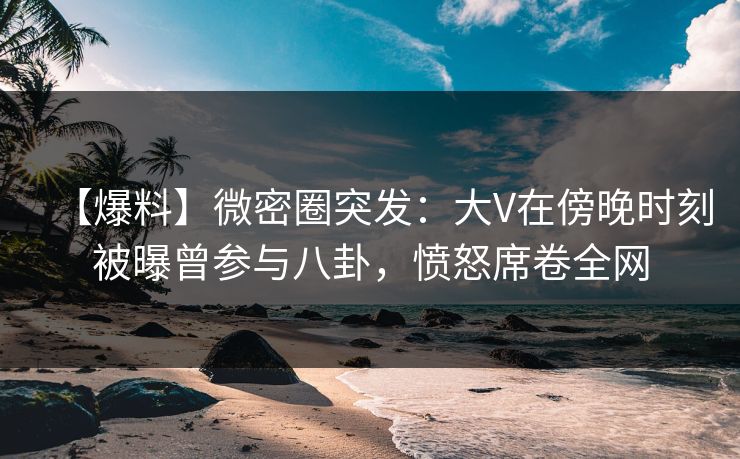 【爆料】微密圈突发：大V在傍晚时刻被曝曾参与八卦，愤怒席卷全网