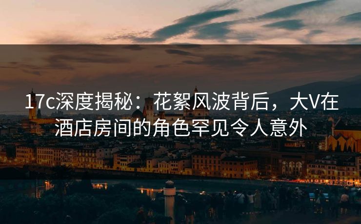 17c深度揭秘：花絮风波背后，大V在酒店房间的角色罕见令人意外