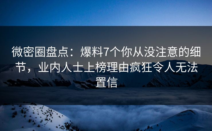 微密圈盘点：爆料7个你从没注意的细节，业内人士上榜理由疯狂令人无法置信