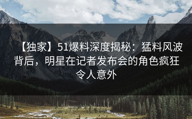 【独家】51爆料深度揭秘：猛料风波背后，明星在记者发布会的角色疯狂令人意外