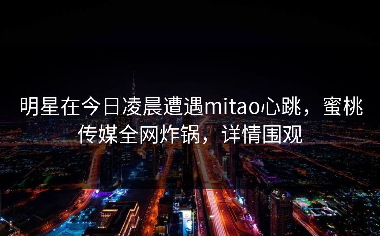 明星在今日凌晨遭遇mitao心跳，蜜桃传媒全网炸锅，详情围观