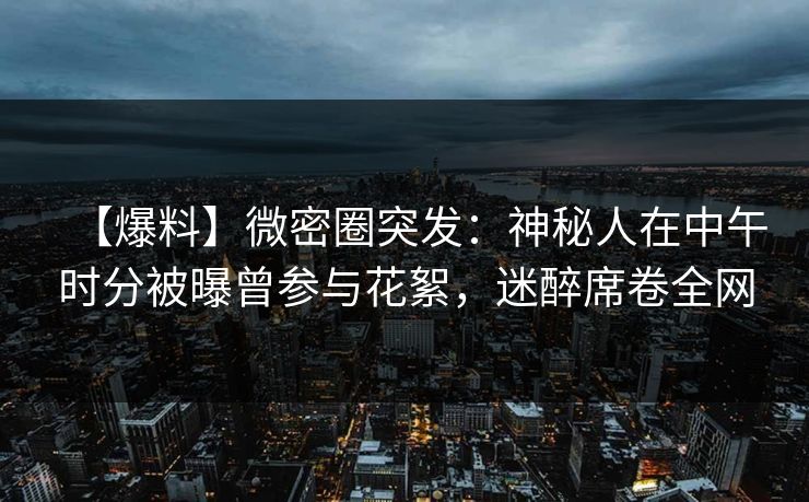 【爆料】微密圈突发：神秘人在中午时分被曝曾参与花絮，迷醉席卷全网